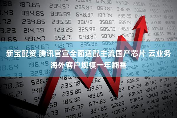 新宝配资 腾讯官宣全面适配主流国产芯片 云业务海外客户规模一年翻番