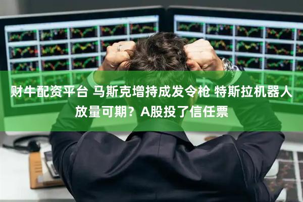 财牛配资平台 马斯克增持成发令枪 特斯拉机器人放量可期？A股投了信任票