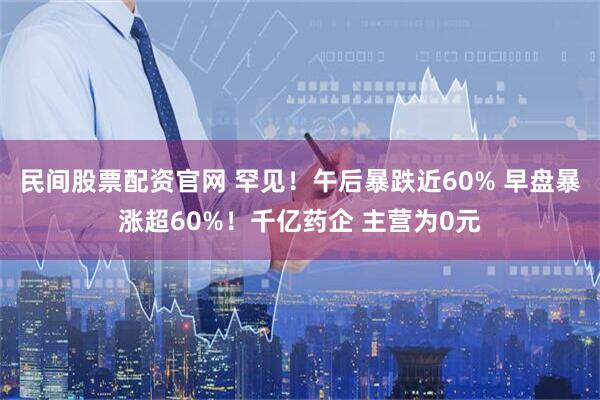 民间股票配资官网 罕见！午后暴跌近60% 早盘暴涨超60%！千亿药企 主营为0元