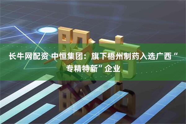 长牛网配资 中恒集团：旗下梧州制药入选广西“专精特新”企业
