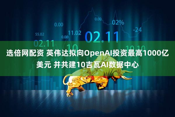 选倍网配资 英伟达拟向OpenAI投资最高1000亿美元 并共建10吉瓦AI数据中心