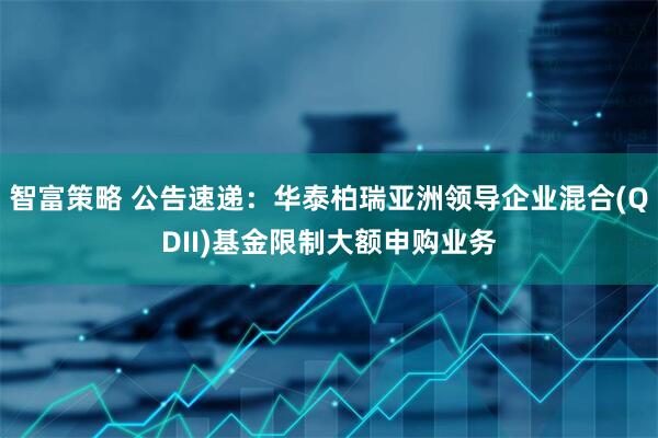 智富策略 公告速递：华泰柏瑞亚洲领导企业混合(QDII)基金限制大额申购业务