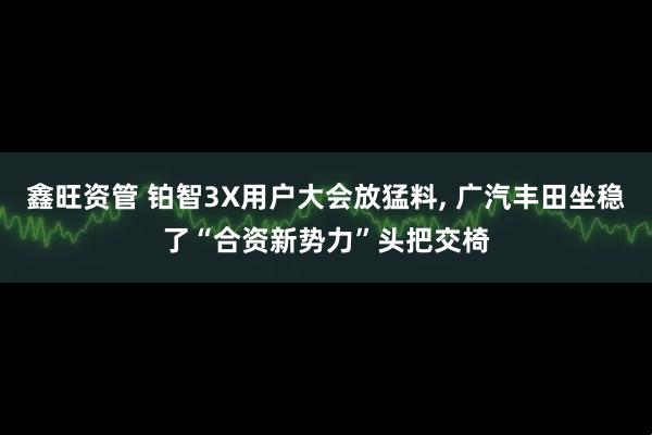 鑫旺资管 铂智3X用户大会放猛料, 广汽丰田坐稳了“合资新势力”头把交椅