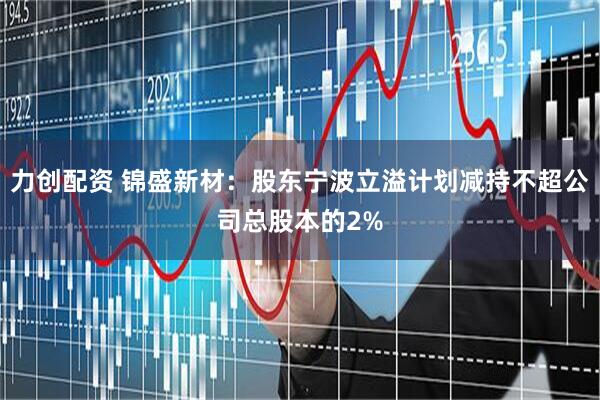 力创配资 锦盛新材：股东宁波立溢计划减持不超公司总股本的2%