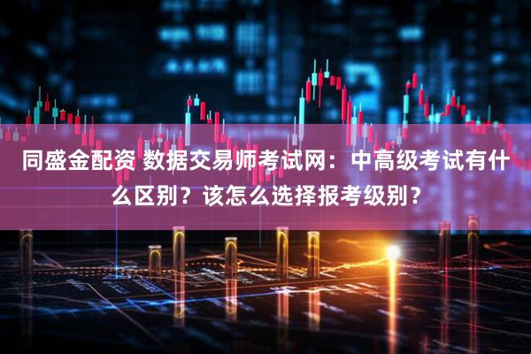同盛金配资 数据交易师考试网：中高级考试有什么区别？该怎么选择报考级别？