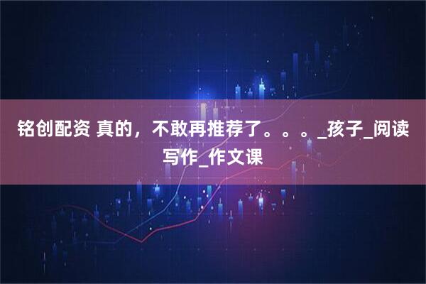 铭创配资 真的，不敢再推荐了。。。_孩子_阅读写作_作文课