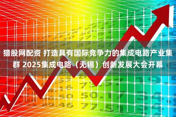 猎股网配资 打造具有国际竞争力的集成电路产业集群 2025集成电路（无锡）创新发展大会开幕