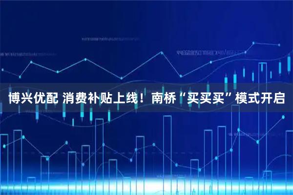 博兴优配 消费补贴上线！南桥“买买买”模式开启